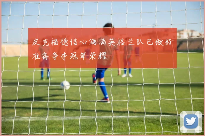 皮克福德信心满满英格兰队已做好准备争夺冠军荣耀