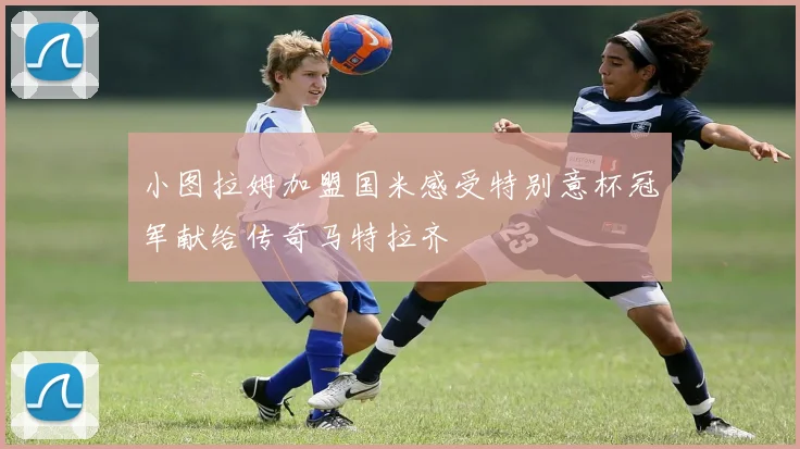 小图拉姆加盟国米感受特别意杯冠军献给传奇马特拉齐