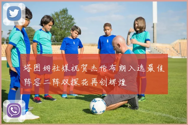 塔图姆社媒祝贺杰伦布朗入选最佳阵容二阵双探花再创辉煌