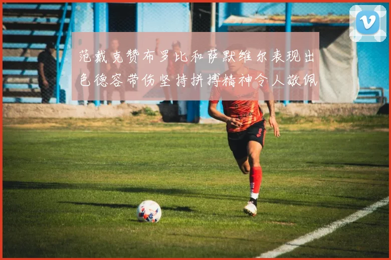 范戴克赞布罗比和萨默维尔表现出色德容带伤坚持拼搏精神令人敬佩