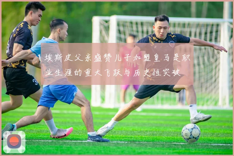 埃斯皮父亲盛赞儿子加盟皇马是职业生涯的重大飞跃与历史性突破