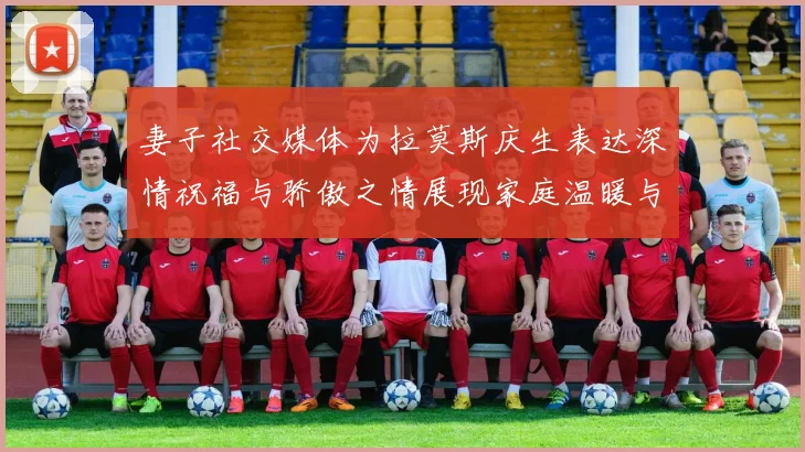 妻子社交媒体为拉莫斯庆生表达深情祝福与骄傲之情展现家庭温暖与支持