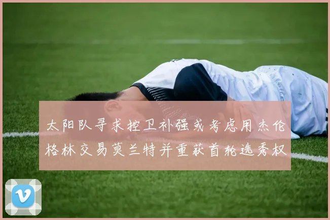 太阳队寻求控卫补强或考虑用杰伦格林交易莫兰特并重获首轮选秀权