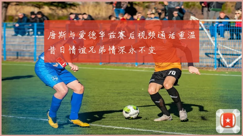 唐斯与爱德华兹赛后视频通话重温昔日情谊兄弟情深永不变