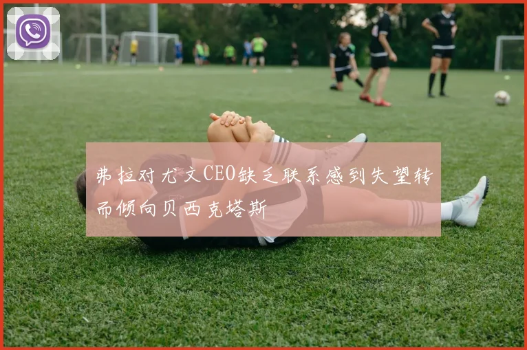弗拉对尤文CEO缺乏联系感到失望转而倾向贝西克塔斯