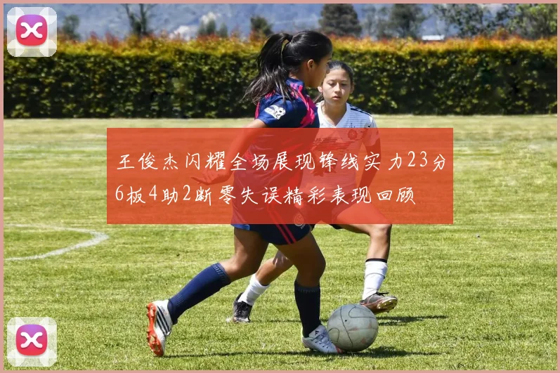 王俊杰闪耀全场展现锋线实力23分6板4助2断零失误精彩表现回顾