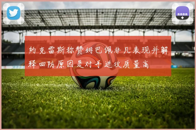 约克雷斯称赞姆巴佩非凡表现并解释回防原因是对手进攻质量高
