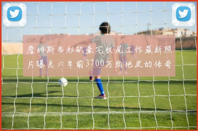 詹姆斯洛杉矶豪宅收尾工作最新照片曝光六年前3700万购地皮的传奇故事
