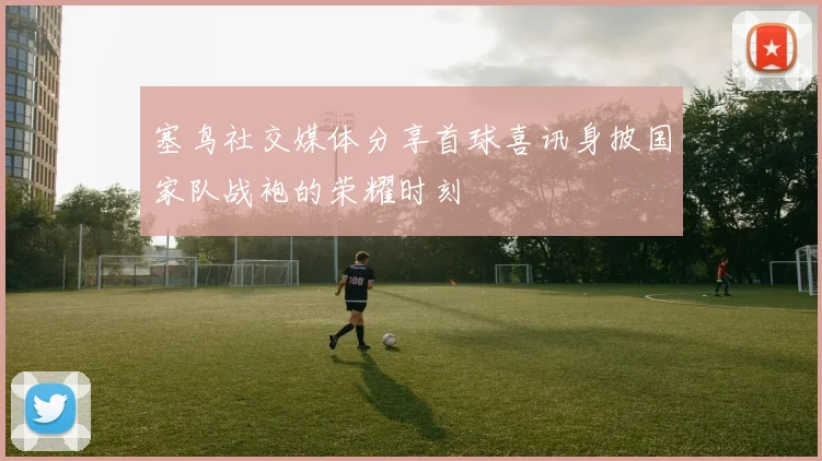 塞鸟社交媒体分享首球喜讯身披国家队战袍的荣耀时刻