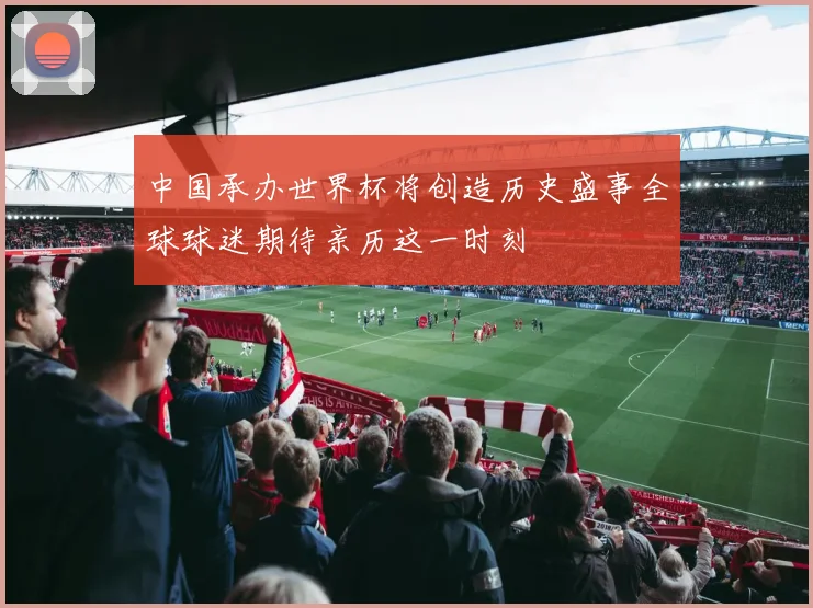 中国承办世界杯将创造历史盛事全球球迷期待亲历这一时刻