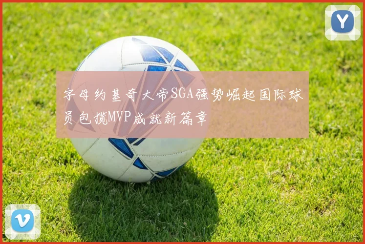 字母约基奇大帝SGA强势崛起国际球员包揽MVP成就新篇章