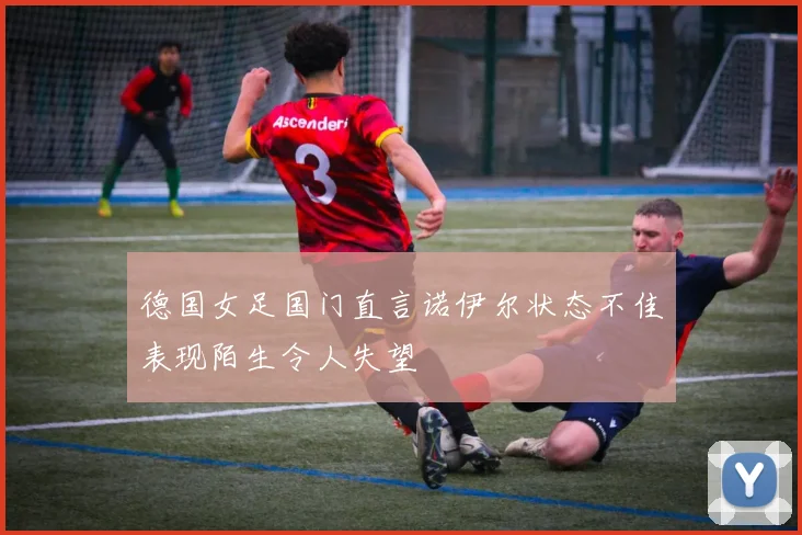 德国女足国门直言诺伊尔状态不佳表现陌生令人失望