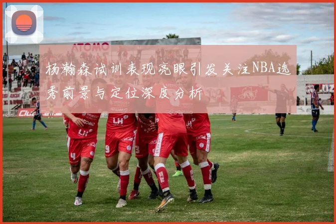 杨瀚森试训表现亮眼引发关注NBA选秀前景与定位深度分析
