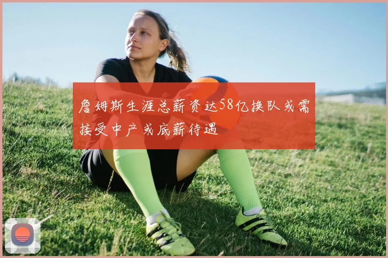 詹姆斯生涯总薪资达58亿换队或需接受中产或底薪待遇