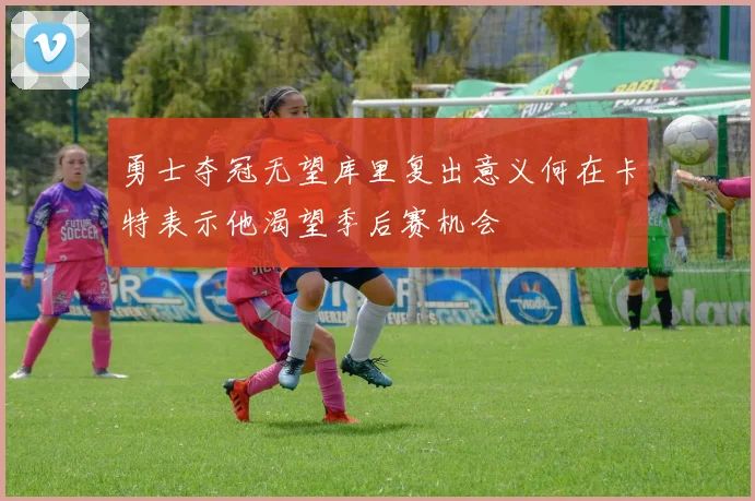 勇士夺冠无望库里复出意义何在卡特表示他渴望季后赛机会