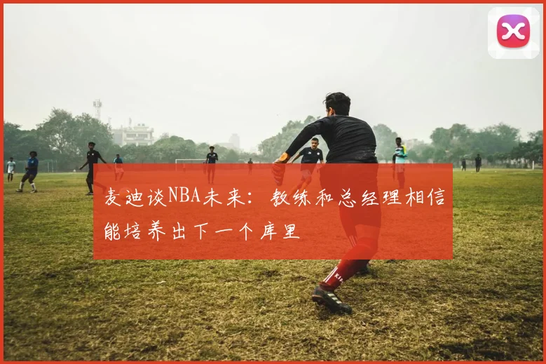 麦迪谈NBA未来：教练和总经理相信能培养出下一个库里