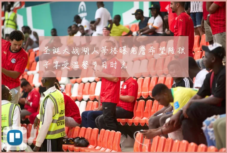 圣诞大战湖人蒂格曝老詹希望陪孩子享受温馨节日时光