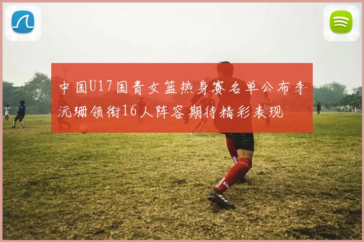 中国U17国青女篮热身赛名单公布李沅珊领衔16人阵容期待精彩表现