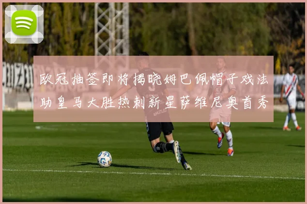 欧冠抽签即将揭晓姆巴佩帽子戏法助皇马大胜热刺新星萨维尼奥首秀精彩表现