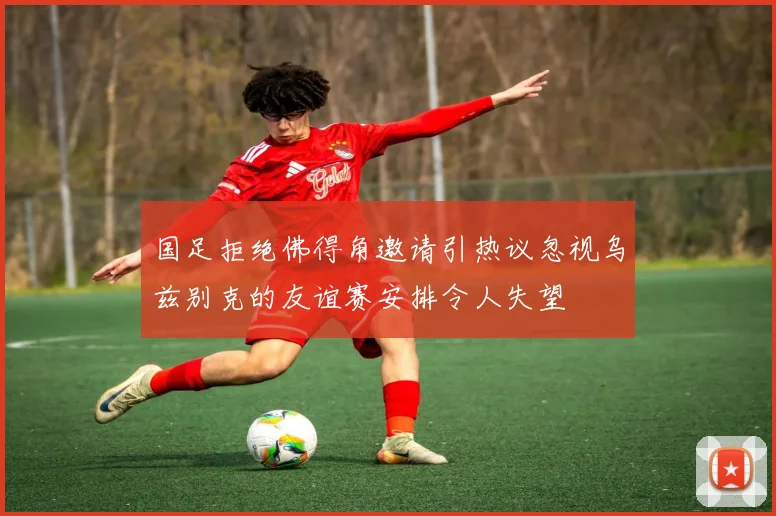 国足拒绝佛得角邀请引热议忽视乌兹别克的友谊赛安排令人失望