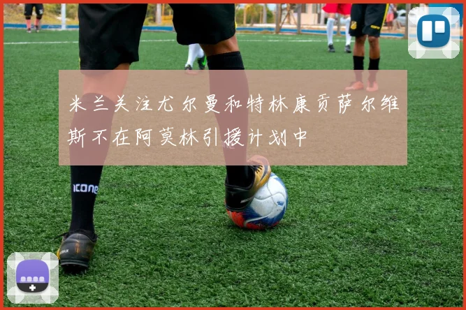 米兰关注尤尔曼和特林康贡萨尔维斯不在阿莫林引援计划中
