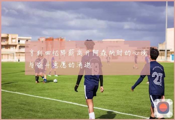 亨利回忆降薪离开阿森纳时的心境与奋斗意愿的消逝
