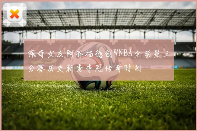 佩奇女友阿齐福德创WNBA全明星三分赛历史新秀夺冠传奇时刻