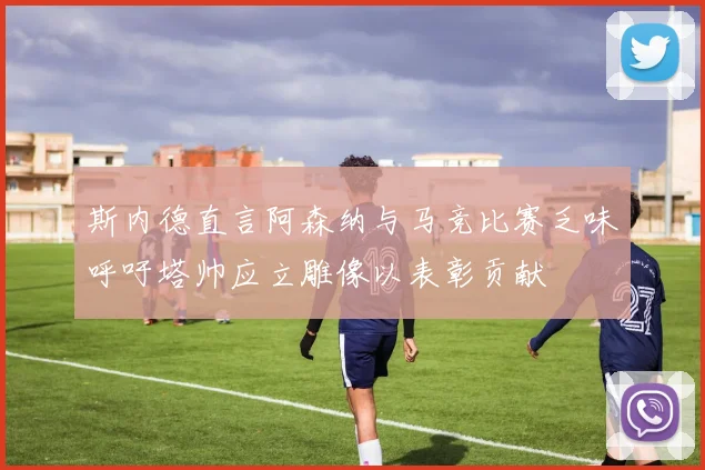 斯内德直言阿森纳与马竞比赛乏味呼吁塔帅应立雕像以表彰贡献