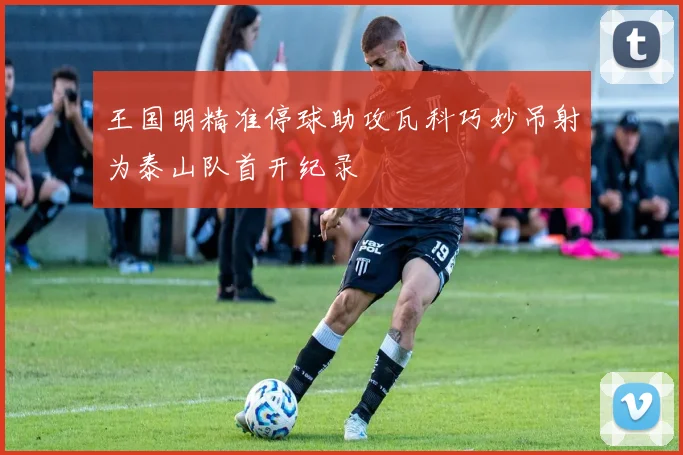 王国明精准停球助攻瓦科巧妙吊射为泰山队首开纪录