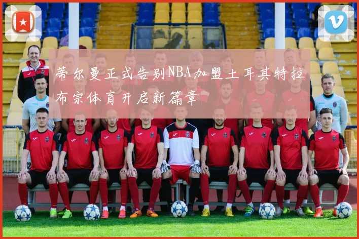 蒂尔曼正式告别NBA加盟土耳其特拉布宗体育开启新篇章