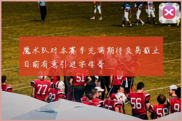 魔术队对本赛季充满期待交易截止日前有意引进字母哥
