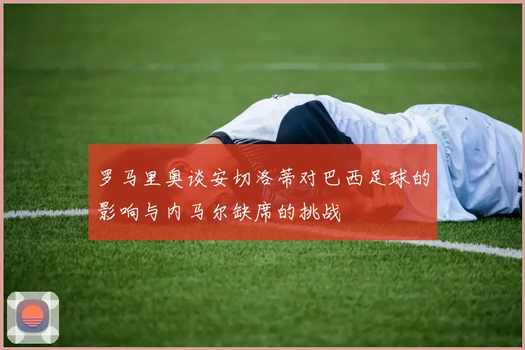 罗马里奥谈安切洛蒂对巴西足球的影响与内马尔缺席的挑战