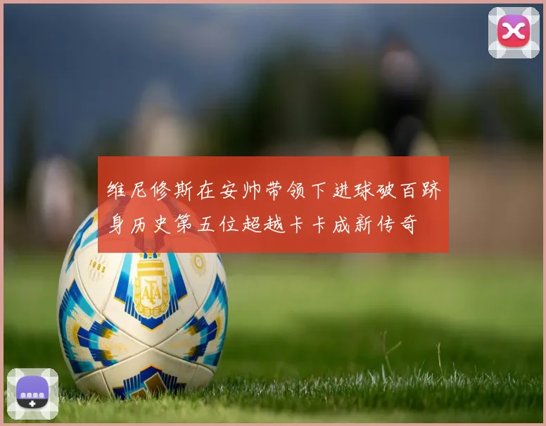 维尼修斯在安帅带领下进球破百跻身历史第五位超越卡卡成新传奇