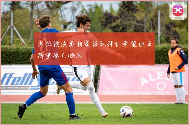 杰拉德谈奥利塞留队拜仁希望迪亚斯重返利物浦