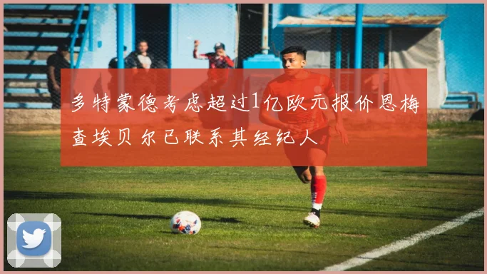 多特蒙德考虑超过1亿欧元报价恩梅查埃贝尔已联系其经纪人