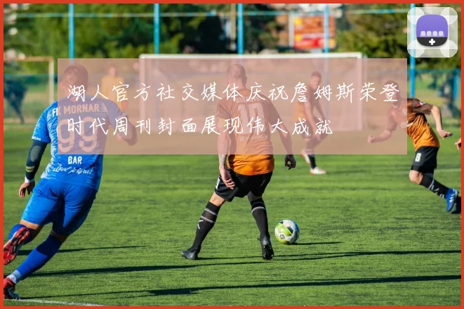 湖人官方社交媒体庆祝詹姆斯荣登时代周刊封面展现伟大成就