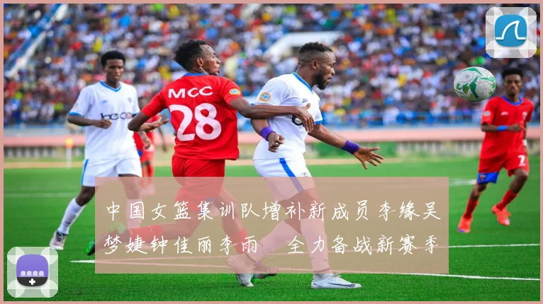 中国女篮集训队增补新成员李缘吴梦婕钟佳丽李雨汧全力备战新赛季