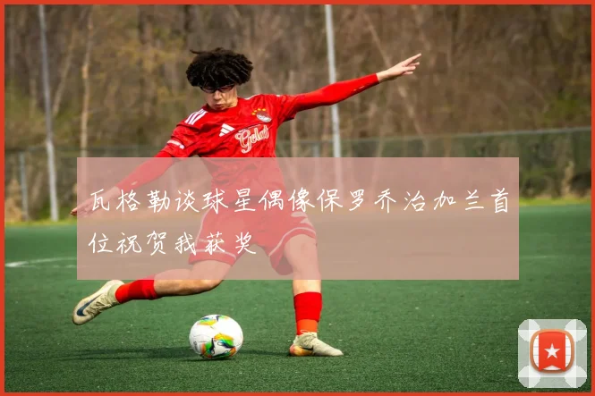 瓦格勒谈球星偶像保罗乔治加兰首位祝贺我获奖