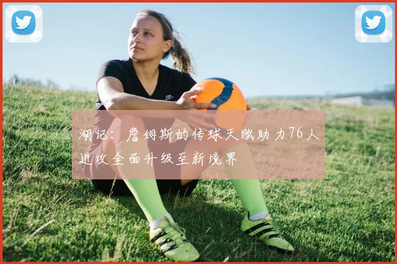 湖记：詹姆斯的传球天赋助力76人进攻全面升级至新境界