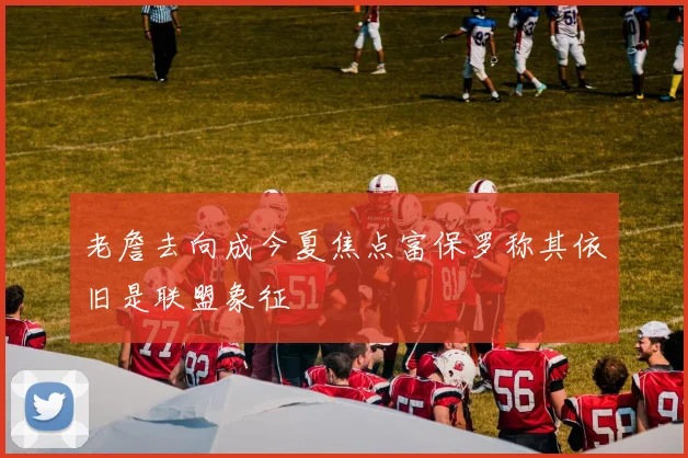 老詹去向成今夏焦点富保罗称其依旧是联盟象征
